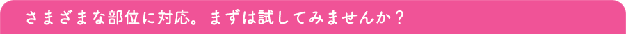 さまざまな部位に対応。まずは試してみませんか？