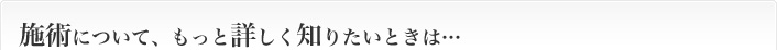 施術について、もっと詳しく知りたいときは…